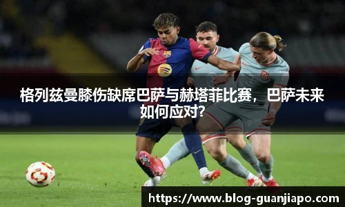 格列兹曼膝伤缺席巴萨与赫塔菲比赛，巴萨未来如何应对？