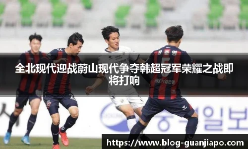 全北现代迎战蔚山现代争夺韩超冠军荣耀之战即将打响