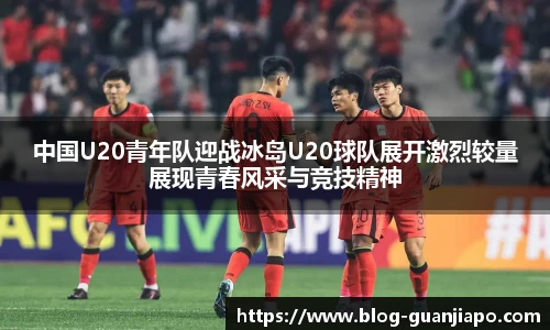 中国U20青年队迎战冰岛U20球队展开激烈较量展现青春风采与竞技精神